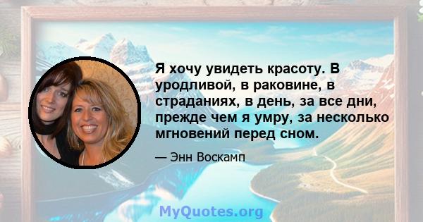 Я хочу увидеть красоту. В уродливой, в раковине, в страданиях, в день, за все дни, прежде чем я умру, за несколько мгновений перед сном.