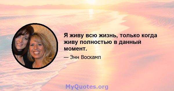 Я живу всю жизнь, только когда живу полностью в данный момент.