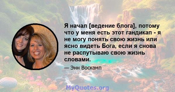 Я начал [ведение блога], потому что у меня есть этот гандикап - я не могу понять свою жизнь или ясно видеть Бога, если я снова не распутываю свою жизнь словами.