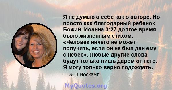 Я не думаю о себе как о авторе. Но просто как благодарный ребенок Божий. Иоанна 3:27 долгое время было жизненным стихом: «Человек ничего не может получить, если он не был дан ему с небес». Любые другие слова будут