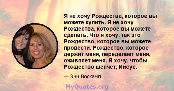 Я не хочу Рождества, которое вы можете купить. Я не хочу Рождества, которое вы можете сделать. Что я хочу, так это Рождество, которое вы можете провести. Рождество, которое держит меня, переделает меня, оживляет меня. Я 