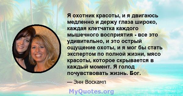 Я охотник красоты, и я двигаюсь медленно и держу глаза широко, каждая клетчатка каждого мышечного восприятия - все это удивительно, и это острый ощущение охоты, и я мог бы стать экспертом по полной жизни, мясо красоты,