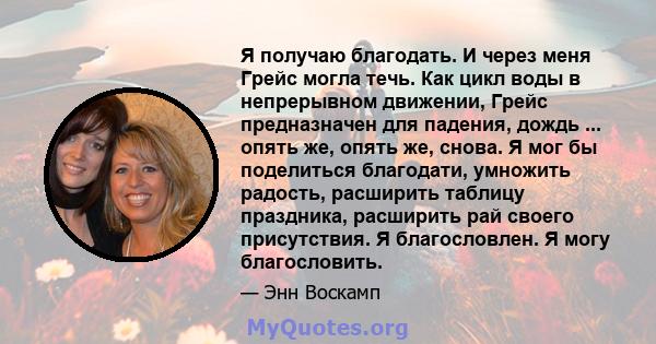 Я получаю благодать. И через меня Грейс могла течь. Как цикл воды в непрерывном движении, Грейс предназначен для падения, дождь ... опять же, опять же, снова. Я мог бы поделиться благодати, умножить радость, расширить