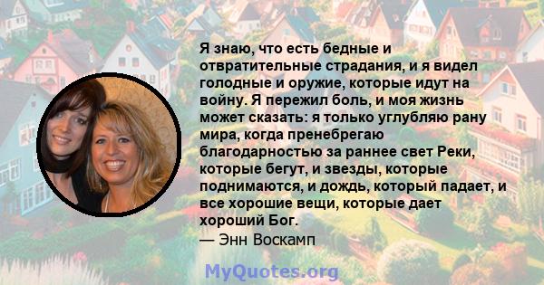 Я знаю, что есть бедные и отвратительные страдания, и я видел голодные и оружие, которые идут на войну. Я пережил боль, и моя жизнь может сказать: я только углубляю рану мира, когда пренебрегаю благодарностью за раннее