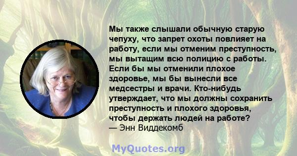 Мы также слышали обычную старую чепуху, что запрет охоты повлияет на работу, если мы отменим преступность, мы вытащим всю полицию с работы. Если бы мы отменили плохое здоровье, мы бы вынесли все медсестры и врачи.