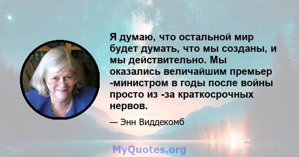 Я думаю, что остальной мир будет думать, что мы созданы, и мы действительно. Мы оказались величайшим премьер -министром в годы после войны просто из -за краткосрочных нервов.