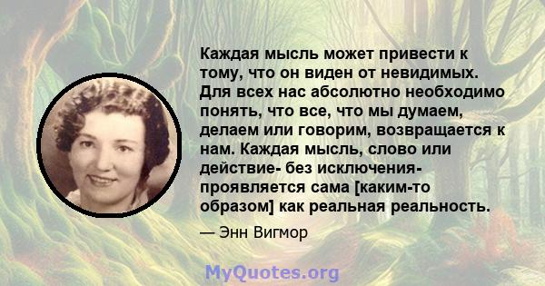 Каждая мысль может привести к тому, что он виден от невидимых. Для всех нас абсолютно необходимо понять, что все, что мы думаем, делаем или говорим, возвращается к нам. Каждая мысль, слово или действие- без исключения-