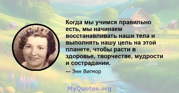 Когда мы учимся правильно есть, мы начинаем восстанавливать наши тела и выполнять нашу цель на этой планете, чтобы расти в здоровье, творчестве, мудрости и сострадании.