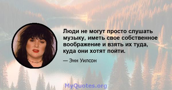 Люди не могут просто слушать музыку, иметь свое собственное воображение и взять их туда, куда они хотят пойти.