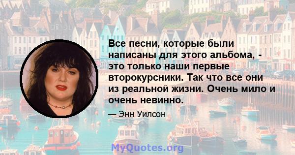 Все песни, которые были написаны для этого альбома, - это только наши первые второкурсники. Так что все они из реальной жизни. Очень мило и очень невинно.