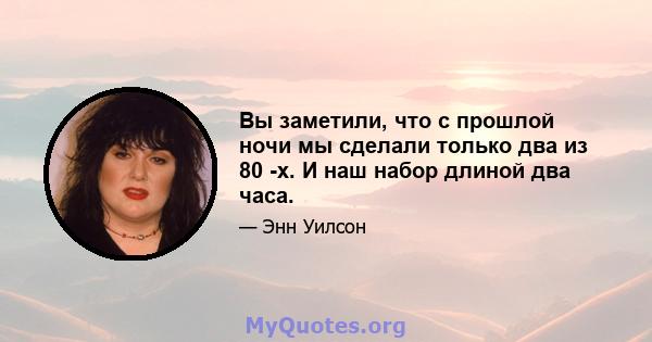 Вы заметили, что с прошлой ночи мы сделали только два из 80 -х. И наш набор длиной два часа.