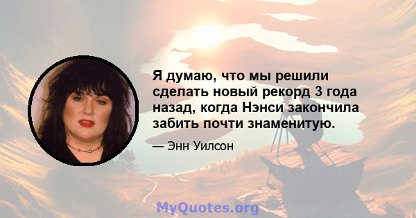 Я думаю, что мы решили сделать новый рекорд 3 года назад, когда Нэнси закончила забить почти знаменитую.