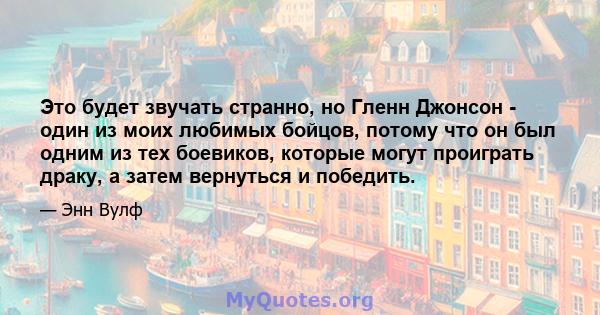 Это будет звучать странно, но Гленн Джонсон - один из моих любимых бойцов, потому что он был одним из тех боевиков, которые могут проиграть драку, а затем вернуться и победить.