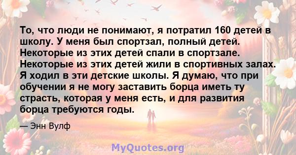 То, что люди не понимают, я потратил 160 детей в школу. У меня был спортзал, полный детей. Некоторые из этих детей спали в спортзале. Некоторые из этих детей жили в спортивных залах. Я ходил в эти детские школы. Я