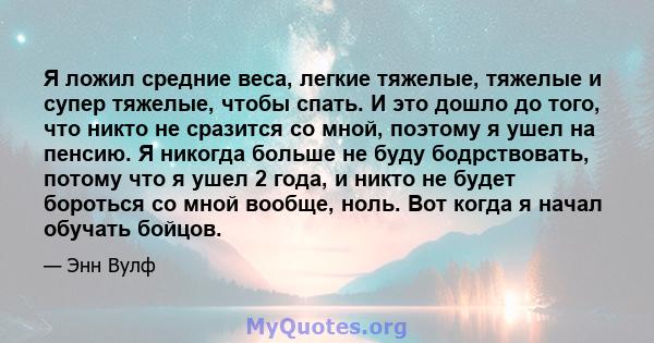 Я ложил средние веса, легкие тяжелые, тяжелые и супер тяжелые, чтобы спать. И это дошло до того, что никто не сразится со мной, поэтому я ушел на пенсию. Я никогда больше не буду бодрствовать, потому что я ушел 2 года,