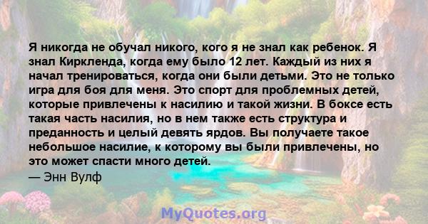 Я никогда не обучал никого, кого я не знал как ребенок. Я знал Киркленда, когда ему было 12 лет. Каждый из них я начал тренироваться, когда они были детьми. Это не только игра для боя для меня. Это спорт для проблемных