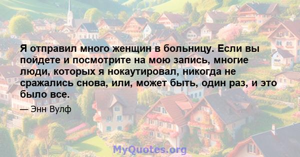 Я отправил много женщин в больницу. Если вы пойдете и посмотрите на мою запись, многие люди, которых я нокаутировал, никогда не сражались снова, или, может быть, один раз, и это было все.