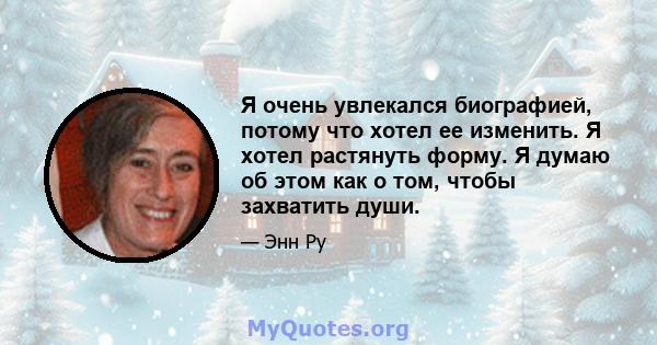 Я очень увлекался биографией, потому что хотел ее изменить. Я хотел растянуть форму. Я думаю об этом как о том, чтобы захватить души.