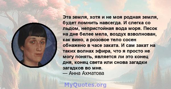 Эта земля, хотя и не моя родная земля, будет помнить навсегда. И слегка со льдом, непристойная вода моря. Песок на дне белее мела, воздух взволнован, как вино, а розовое тело сосен обнажено в часе заката. И сам закат на 