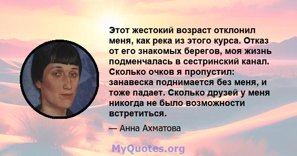 Этот жестокий возраст отклонил меня, как река из этого курса. Отказ от его знакомых берегов, моя жизнь подменчалась в сестринский канал. Сколько очков я пропустил: занавеска поднимается без меня, и тоже падает. Сколько