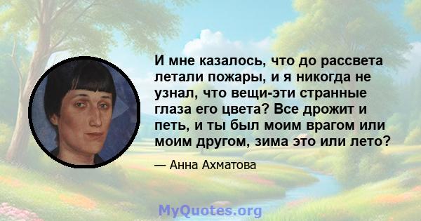 И мне казалось, что до рассвета летали пожары, и я никогда не узнал, что вещи-эти странные глаза его цвета? Все дрожит и петь, и ты был моим врагом или моим другом, зима это или лето?