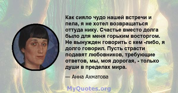 Как сияло чудо нашей встречи и пела, я не хотел возвращаться оттуда нику. Счастье вместо долга было для меня горьким восторгом. Не вынужден говорить с кем -либо, я долго говорил. Пусть страсти подавят любовников,