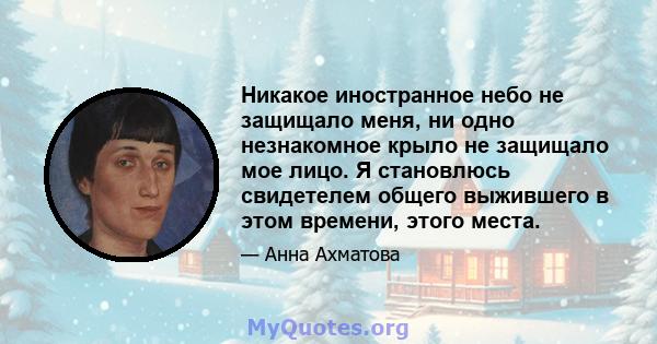 Никакое иностранное небо не защищало меня, ни одно незнакомное крыло не защищало мое лицо. Я становлюсь свидетелем общего выжившего в этом времени, этого места.