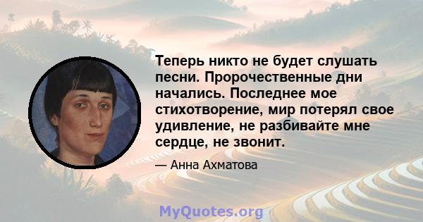 Теперь никто не будет слушать песни. Пророчественные дни начались. Последнее мое стихотворение, мир потерял свое удивление, не разбивайте мне сердце, не звонит.