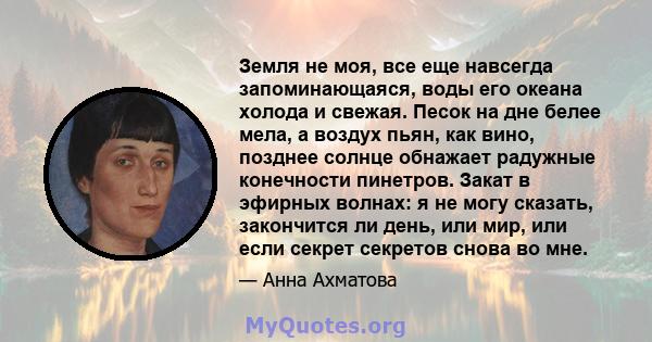 Земля не моя, все еще навсегда запоминающаяся, воды его океана холода и свежая. Песок на дне белее мела, а воздух пьян, как вино, позднее солнце обнажает радужные конечности пинетров. Закат в эфирных волнах: я не могу