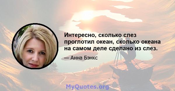 Интересно, сколько слез проглотил океан, сколько океана на самом деле сделано из слез.