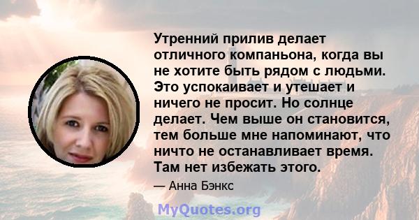 Утренний прилив делает отличного компаньона, когда вы не хотите быть рядом с людьми. Это успокаивает и утешает и ничего не просит. Но солнце делает. Чем выше он становится, тем больше мне напоминают, что ничто не