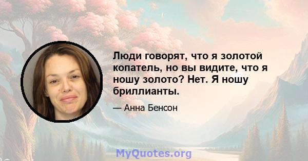 Люди говорят, что я золотой копатель, но вы видите, что я ношу золото? Нет. Я ношу бриллианты.