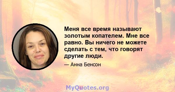 Меня все время называют золотым копателем. Мне все равно. Вы ничего не можете сделать с тем, что говорят другие люди.