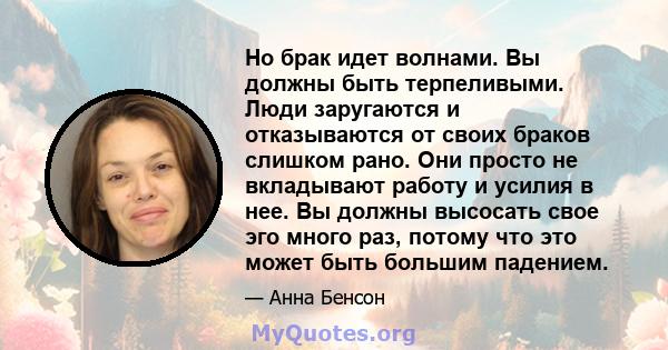 Но брак идет волнами. Вы должны быть терпеливыми. Люди заругаются и отказываются от своих браков слишком рано. Они просто не вкладывают работу и усилия в нее. Вы должны высосать свое эго много раз, потому что это может