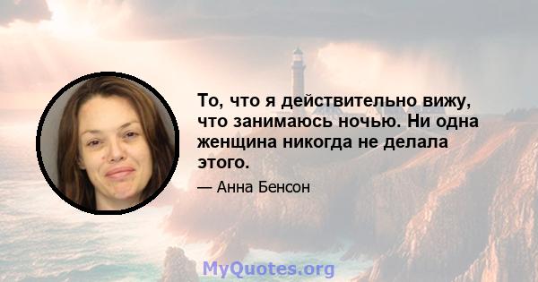 То, что я действительно вижу, что занимаюсь ночью. Ни одна женщина никогда не делала этого.