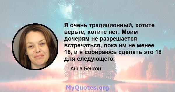 Я очень традиционный, хотите верьте, хотите нет. Моим дочерям не разрешается встречаться, пока им не менее 16, и я собираюсь сделать это 18 для следующего.