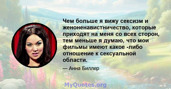 Чем больше я вижу сексизм и женоненавистничество, которые приходят на меня со всех сторон, тем меньше я думаю, что мои фильмы имеют какое -либо отношение к сексуальной области.