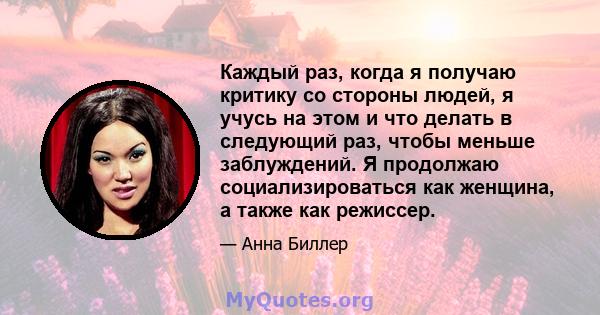 Каждый раз, когда я получаю критику со стороны людей, я учусь на этом и что делать в следующий раз, чтобы меньше заблуждений. Я продолжаю социализироваться как женщина, а также как режиссер.