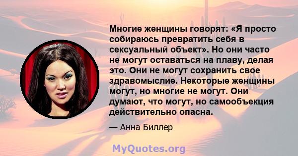 Многие женщины говорят: «Я просто собираюсь превратить себя в сексуальный объект». Но они часто не могут оставаться на плаву, делая это. Они не могут сохранить свое здравомыслие. Некоторые женщины могут, но многие не