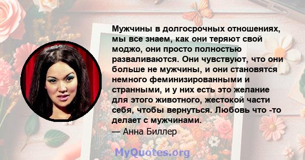 Мужчины в долгосрочных отношениях, мы все знаем, как они теряют свой моджо, они просто полностью разваливаются. Они чувствуют, что они больше не мужчины, и они становятся немного феминизированными и странными, и у них