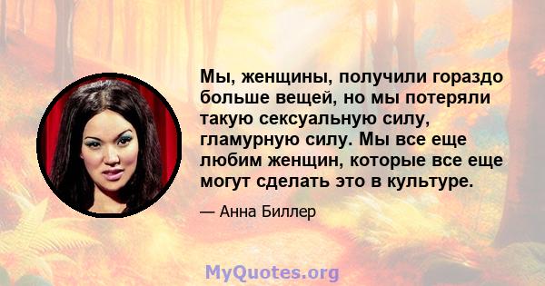 Мы, женщины, получили гораздо больше вещей, но мы потеряли такую ​​сексуальную силу, гламурную силу. Мы все еще любим женщин, которые все еще могут сделать это в культуре.