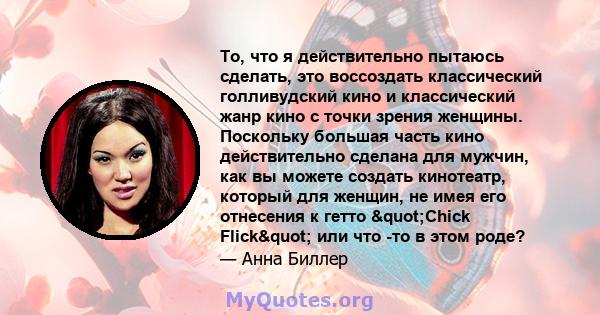 То, что я действительно пытаюсь сделать, это воссоздать классический голливудский кино и классический жанр кино с точки зрения женщины. Поскольку большая часть кино действительно сделана для мужчин, как вы можете