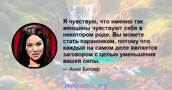 Я чувствую, что именно так женщины чувствуют себя в некотором роде. Вы можете стать параноиком, потому что каждый на самом деле является заговором с целью уменьшения вашей силы.