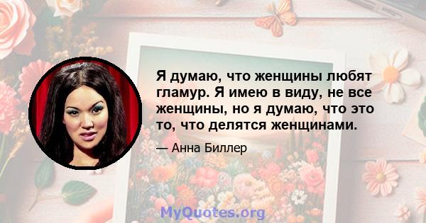 Я думаю, что женщины любят гламур. Я имею в виду, не все женщины, но я думаю, что это то, что делятся женщинами.