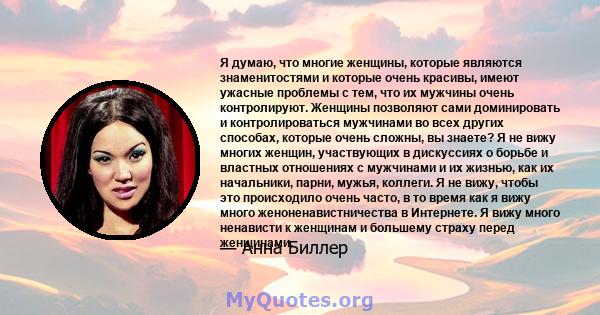 Я думаю, что многие женщины, которые являются знаменитостями и которые очень красивы, имеют ужасные проблемы с тем, что их мужчины очень контролируют. Женщины позволяют сами доминировать и контролироваться мужчинами во