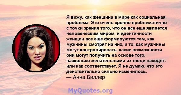 Я вижу, как женщина в мире как социальная проблема. Это очень срочно проблематично с точки зрения того, что он все еще является человеческим миром, и идентичности женщин все еще формируются тем, как мужчины смотрят на