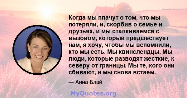 Когда мы плачут о том, что мы потеряли, и, скорбив о семье и друзьях, и мы сталкиваемся с вызовом, который предшествует нам, я хочу, чтобы мы вспомнили, кто мы есть. Мы квинслендцы. Мы люди, которые разводят жесткие, к