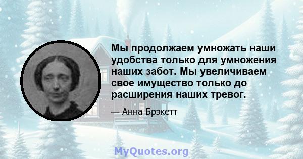 Мы продолжаем умножать наши удобства только для умножения наших забот. Мы увеличиваем свое имущество только до расширения наших тревог.