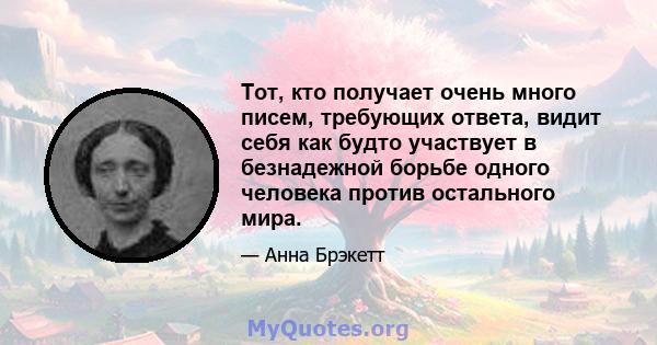 Тот, кто получает очень много писем, требующих ответа, видит себя как будто участвует в безнадежной борьбе одного человека против остального мира.