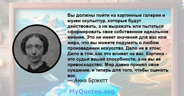 Вы должны пойти на картинные галерии и музеи скульптур, которые будут действовать, а не выражать или пытаться сформировать свое собственное идеальное мнение. Это не имеет значения для вас или мира, что вы можете